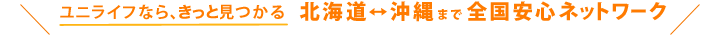 UniLifeなら、必ず見つかる 北海道~沖縄まで全国安心ネットワーク